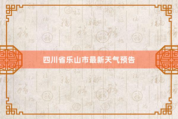 四川省乐山市最新天气预告
