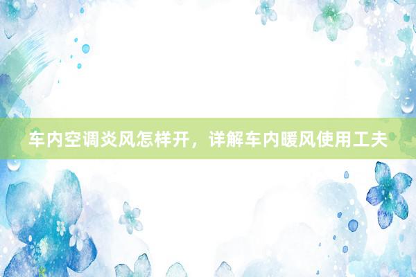 车内空调炎风怎样开，详解车内暖风使用工夫