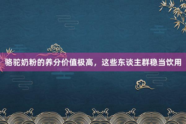 骆驼奶粉的养分价值极高，这些东谈主群稳当饮用