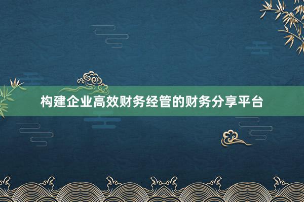 构建企业高效财务经管的财务分享平台